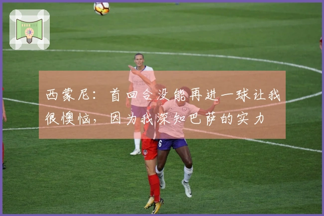 西蒙尼:首回合没能再进一球让我很懊恼,因为我深知巴萨的实力