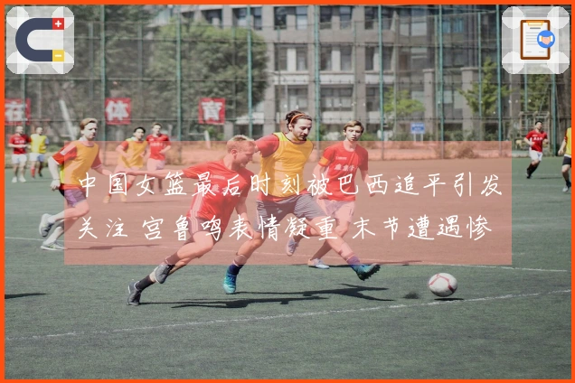 中国女篮最后时刻被巴西追平引发关注 宫鲁鸣表情凝重 末节遭遇惨败