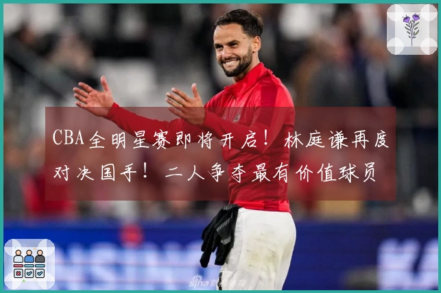 CBA全明星赛即将开启！林庭谦再度对决国手！二人争夺最有价值球员