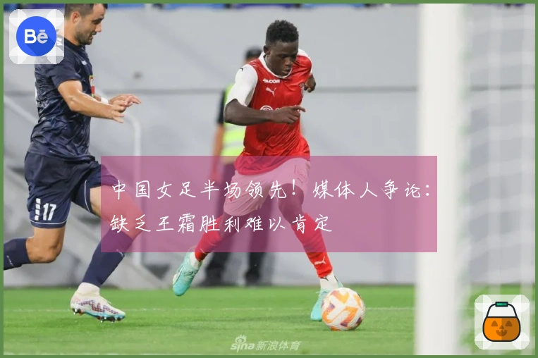 中国女足半场领先！媒体人争论：缺乏王霜胜利难以肯定
