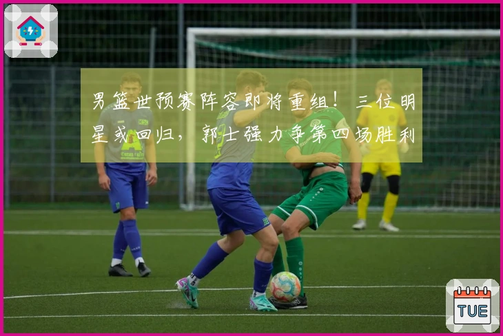 男篮世预赛阵容即将重组！三位明星或回归，郭士强力争第四场胜利