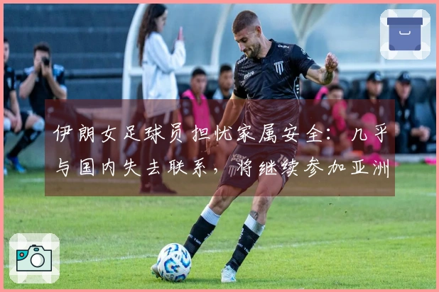 伊朗女足球员担忧家属安全：几乎与国内失去联系，将继续参加亚洲杯比赛
