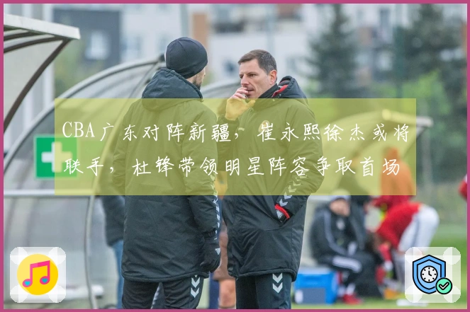 CBA广东对阵新疆，崔永熙徐杰或将联手，杜锋带领明星阵容争取首场胜利
