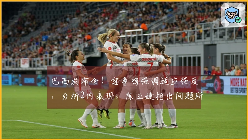 巴西发布会！宫鲁鸣强调适应强度，分析2内表现，陈玉婕指出问题所在