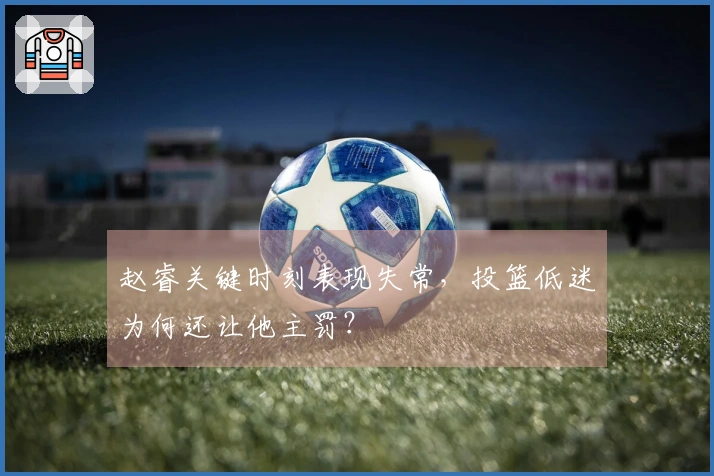 赵睿关键时刻表现失常，投篮低迷为何还让他主罚？