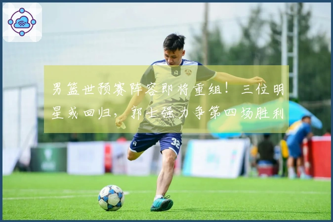 男篮世预赛阵容即将重组！三位明星或回归，郭士强力争第四场胜利