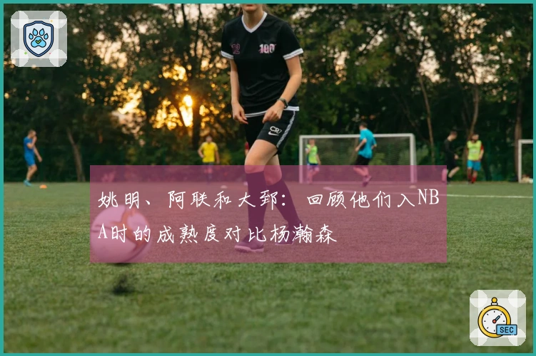 姚明、阿联和大郅：回顾他们入NBA时的成熟度对比杨瀚森