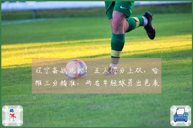 辽宁备战北控！五人得分上双，哈维三分精准，两名年轻球员出色表现，里勒砍下29分