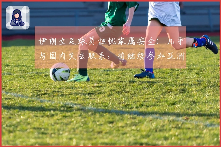 伊朗女足球员担忧家属安全：几乎与国内失去联系，将继续参加亚洲杯比赛