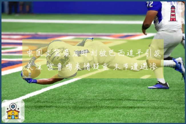 中国女篮最后时刻被巴西追平引发关注 宫鲁鸣表情凝重 末节遭遇惨败