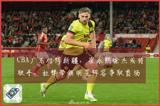 CBA广东对阵新疆，崔永熙徐杰或将联手，杜锋带领明星阵容争取首场胜利