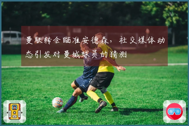 曼联转会瞄准安德森，社交媒体动态引发对曼城球员的猜测