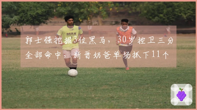 郭士强挖掘3位黑马，30岁控卫三分全部命中，新晋奶爸单场抓下11个篮板