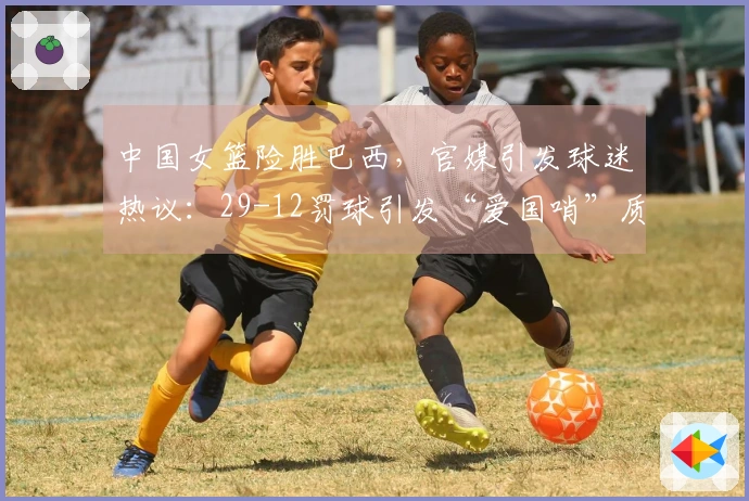中国女篮险胜巴西,官媒引发球迷热议:29-12罚球引发“爱国哨”质疑