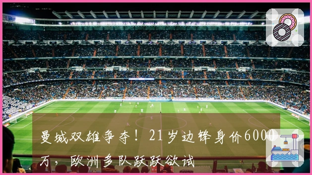 曼城双雄争夺！21岁边锋身价6000万，欧洲多队跃跃欲试