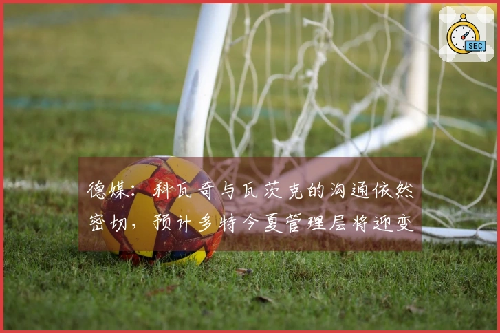 德媒：科瓦奇与瓦茨克的沟通依然密切，预计多特今夏管理层将迎变革