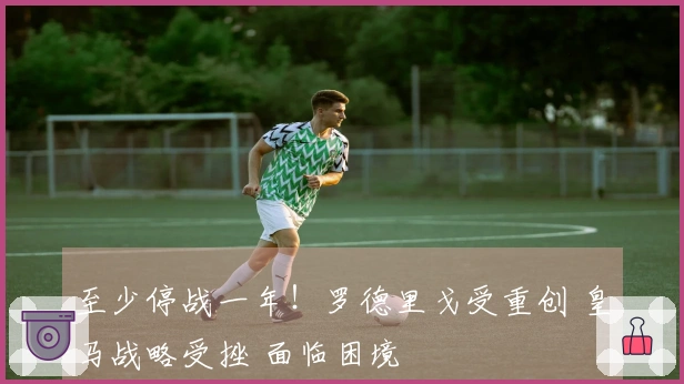 至少停战一年！罗德里戈受重创 皇马战略受挫 面临困境