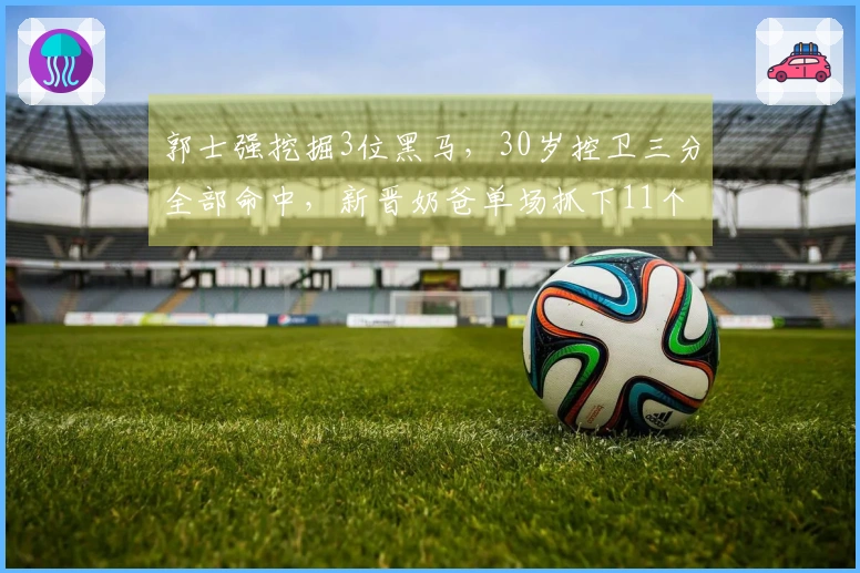 郭士强挖掘3位黑马,30岁控卫三分全部命中,新晋奶爸单场抓下11个篮板