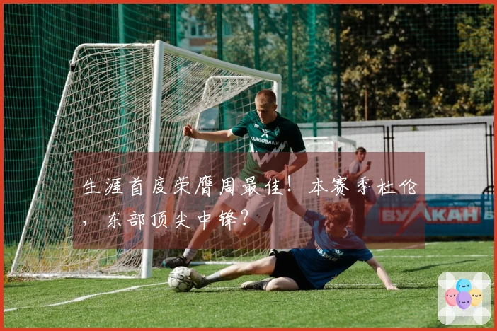 生涯首度荣膺周最佳！本赛季杜伦，东部顶尖中锋？